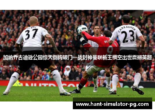 加纳乔古迪逊公园惊天倒钩破门一战封神曼联新王横空出世震撼英超